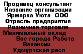 Продавец-консультант › Название организации ­ Ярмарка Уюта, ООО › Отрасль предприятия ­ Розничная торговля › Минимальный оклад ­ 15 000 - Все города Работа » Вакансии   . Удмуртская респ.,Глазов г.